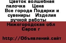  Цветок-волшебная палочка. › Цена ­ 500 - Все города Подарки и сувениры » Изделия ручной работы   . Нижегородская обл.,Саров г.